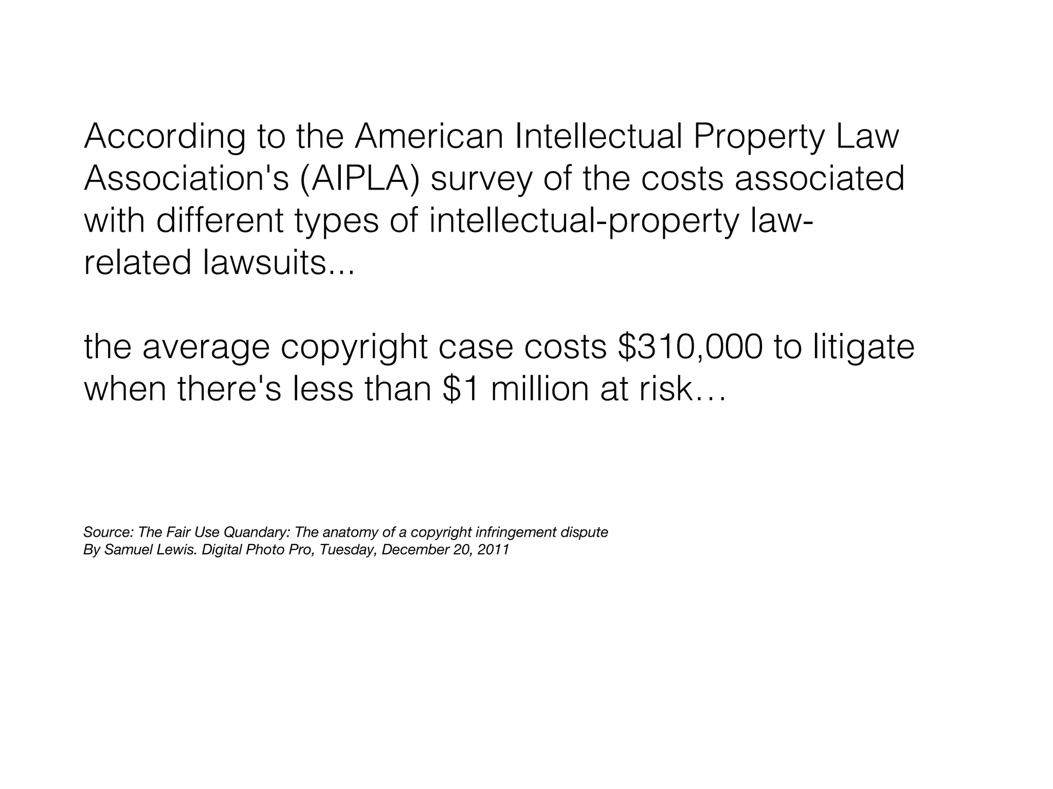 According to the American Intellectual Property Law
Association's (AIPLA) survey of the costs associated
with different types of intellectual-property lawrelated lawsuits...
the average copyright case costs $310,000 to litigate
when there's less than $1 million at risk…

Source: The Fair Use Quandary: The anatomy of a copyright infringement dispute
By Samuel Lewis. Digital Photo Pro, Tuesday, December 20, 2011

 