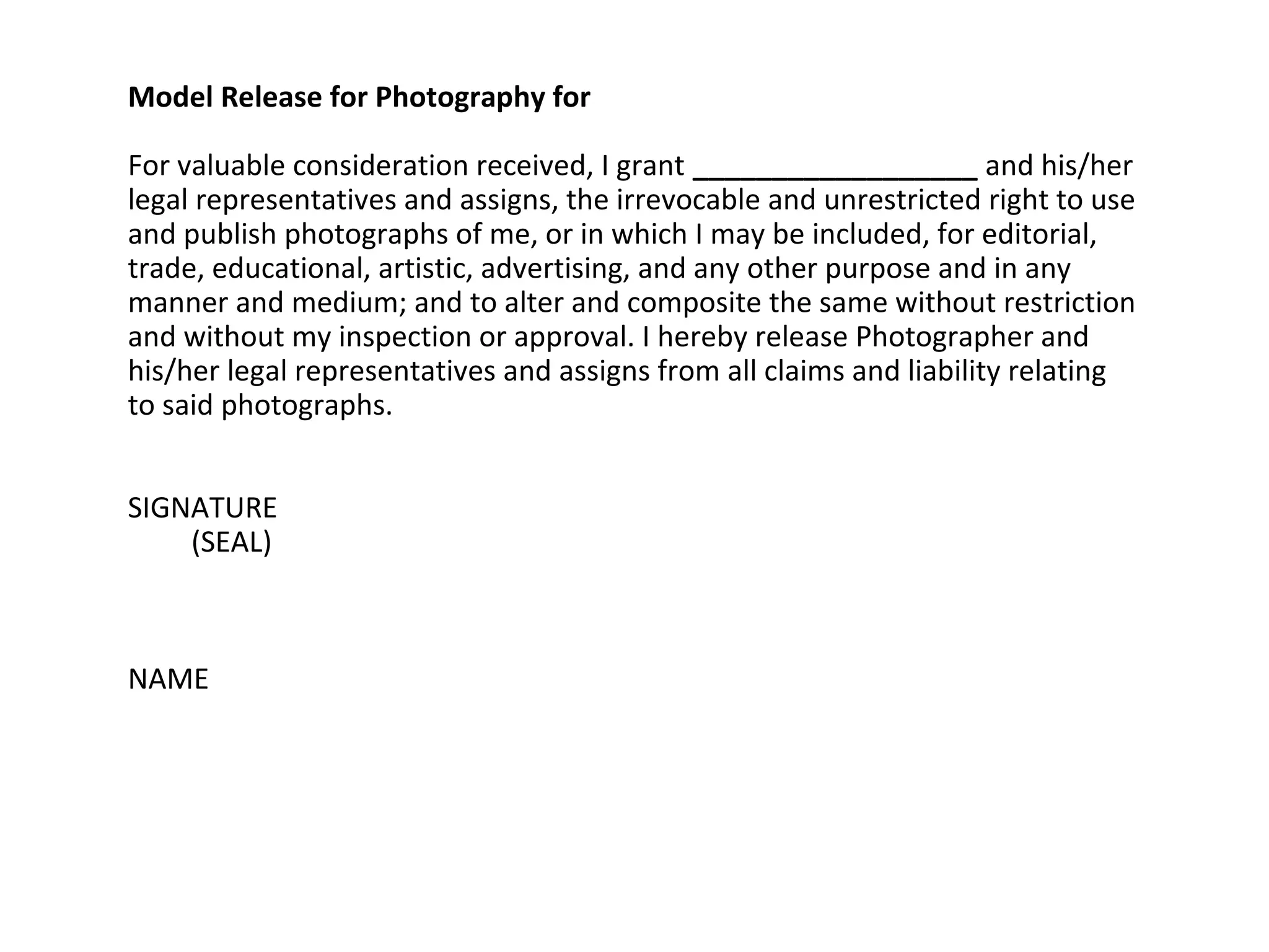 Model Release for Photography for
For valuable consideration received, I grant __________________ and his/her
legal representatives and assigns, the irrevocable and unrestricted right to use
and publish photographs of me, or in which I may be included, for editorial,
trade, educational, artistic, advertising, and any other purpose and in any
manner and medium; and to alter and composite the same without restriction
and without my inspection or approval. I hereby release Photographer and
his/her legal representatives and assigns from all claims and liability relating
to said photographs.
SIGNATURE
(SEAL)

NAME

 