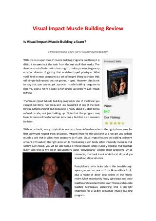 Visual Impact Muscle Building Review

Is Visual Impact Muscle Building a Scam?

                     "Strategic Muscle Gains For A Visually Stunning Body"


With the tons upon tons of muscle building programs out there, it is
difficult to weed out the tosh from the real stuff that works. The
sheer amount of information is enough to make you want to give up
on your dreams of getting that enviable ripped physique. What
you’ll find in most programs is a set of weight lifting exercises that
will simply bulk you up but not get you ripped. However, that is not
to say that you cannot get a proven muscle building program to
help you gain a refined body, which brings us to the Visual Impact
Review.


The Visual Impact Muscle building program is one of the finest you
can get out there, not because it is a brainchild of one of the best
fitness authors around, but because it is really about building dense,
refined muscle, not just bulking up. Note that the program may
have its own confines for certain individuals, but that is a discussion
for later.

Without a doubt, every bodybuilder wants to have defined muscles in the right places, muscles
that command respect from onlookers. Weight lifting for the sake of it will not get you defined
muscles, and that is what most programs don’t get. Visual Impact focuses on building a decent
amount of muscle in the right areas while maintaining a lean body. What this really means is that
with Visual Impact, you will be able to build refined muscle while crucially avoiding that bloated,
bulky look that is typical of bodybuilders using ‘conventional’ weight lifting programs. By all
                                               measures, that look is not enviable at all, and you
                                               should avoid it at all costs.


                                               Rusty Moore is the brain behind this breakthrough
                                               system, as well as creator of the Fitness Black Book,
                                               plus a range of other best sellers in the fitness
                                               realm. Most importantly, Rusty’s physique and body
                                               build bears testament to his own fitness and muscle
                                               building techniques, something that is critically
                                               important for a widely acclaimed muscle building
                                               program.
 