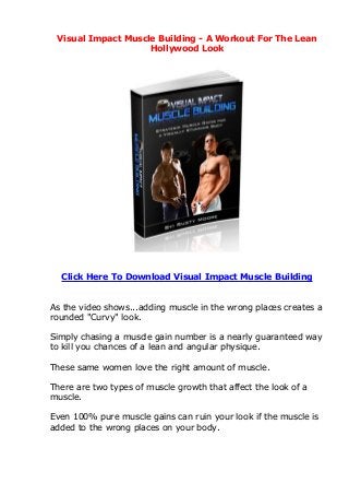 Visual Impact Muscle Building - A Workout For The Lean
                    Hollywood Look




  Click Here To Download Visual Impact Muscle Building


As the video shows...adding muscle in the wrong places creates a
rounded "Curvy" look.

Simply chasing a muscle gain number is a nearly guaranteed way
to kill you chances of a lean and angular physique.

These same women love the right amount of muscle.

There are two types of muscle growth that affect the look of a
muscle.

Even 100% pure muscle gains can ruin your look if the muscle is
added to the wrong places on your body.
 