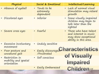Physical Social & Emotional Intellectual/Learning
• Absence of eyeball • Tends to be
extremely
dependent
• Lack of normal visual
stimulation may retard
growth
• Discolored eyes • Inferior • Some visually impaired
children may begin to
talk later than the
sighted
• Severe cross eyes • Fearful • Those who have talent
and interest in music
may show exceptional
ability in this area.
• Excessive involuntary
movement
• Unduly sensitive
• Poor posture and
unnatural gait
• Easily discouraged
/Frustrated
• Restriction in
mobility and spatial
orientation
• Self conscious
• Easily Embarassed
25
 