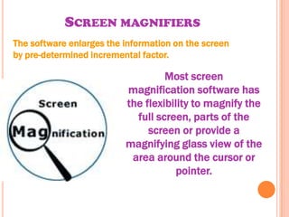 SCREEN MAGNIFIERS
The software enlarges the information on the screen
by pre-determined incremental factor.

                                   Most screen
                          magnification software has
                          the flexibility to magnify the
                            full screen, parts of the
                               screen or provide a
                          magnifying glass view of the
                           area around the cursor or
                                      pointer.
 