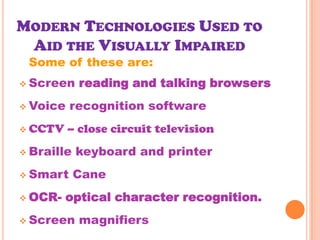 MODERN TECHNOLOGIES USED TO
 AID THE VISUALLY IMPAIRED
 Some of these are:
 Screen    reading and talking browsers
 Voice   recognition software
 CCTV    – close circuit television
 Braille   keyboard and printer
 Smart     Cane
 OCR-   optical character recognition.
 Screen    magnifiers
 