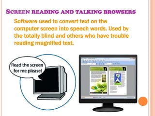 SCREEN READING AND TALKING BROWSERS
  Software used to convert text on the
  computer screen into speech words. Used by
  the totally blind and others who have trouble
  reading magnified text.
 
