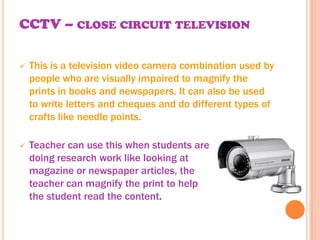 CCTV – CLOSE CIRCUIT TELEVISION

   This is a television video camera combination used by
    people who are visually impaired to magnify the
    prints in books and newspapers. It can also be used
    to write letters and cheques and do different types of
    crafts like needle points.

   Teacher can use this when students are
    doing research work like looking at
    magazine or newspaper articles, the
    teacher can magnify the print to help
    the student read the content.
 