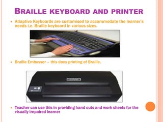 BRAILLE KEYBOARD AND PRINTER
   Adaptive Keyboards are customised to accommodate the learner’s
    needs i.e. Braille keyboard in various sizes.




   Braille Embosser – this does printing of Braille.




   Teacher can use this in providing hand outs and work sheets for the
    visually impaired learner
 
