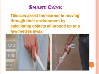 SMART CANE
This can assist the learner in moving
through their environment by
calculating objects all around up to a
few metres away.
 