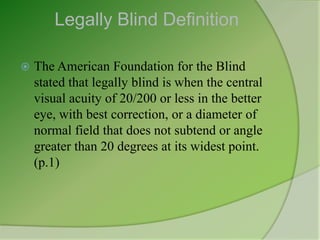 Legally Blind Definition

   The American Foundation for the Blind
    stated that legally blind is when the central
    visual acuity of 20/200 or less in the better
    eye, with best correction, or a diameter of
    normal field that does not subtend or angle
    greater than 20 degrees at its widest point.
    (p.1)
 