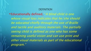 DEFINITION
•Educationally defined, “A blind child is one
whose visual loss indicates that he/she should
be educated chiefly through the use of Braille
and tactile and auditory materials. The partially
seeing child is defined as one who has some
remaining useful vision and can use print and
other visual materials as part of the educational
program.”
 
