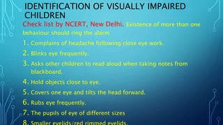 IDENTIFICATION OF VISUALLY IMPAIRED
CHILDREN
Check list by NCERT, New Delhi. Existence of more than one
behaviour should ring the alarm
1. Complains of headache following close eye work.
2. Blinks eye frequently.
3. Asks other children to read aloud when taking notes from
blackboard.
4. Hold objects close to eye.
5. Covers one eye and tilts the head forward.
6. Rubs eye frequently.
7. The pupils of eye of different sizes
 