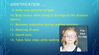 IDENTIFICATION…..
9. Seem very sensitive to light.
10. Body tenses when trying to distinguish the distance
objects.
11. Becomes inattentive during reading sessions.
12. Watering of eyes.
13. Squint eyes.
14. Takes false steps while walking.
 