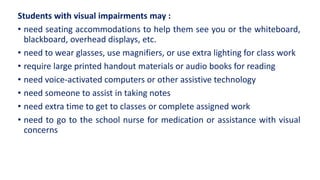 Students with visual impairments may :
• need seating accommodations to help them see you or the whiteboard,
blackboard, overhead displays, etc.
• need to wear glasses, use magnifiers, or use extra lighting for class work
• require large printed handout materials or audio books for reading
• need voice-activated computers or other assistive technology
• need someone to assist in taking notes
• need extra time to get to classes or complete assigned work
• need to go to the school nurse for medication or assistance with visual
concerns
 