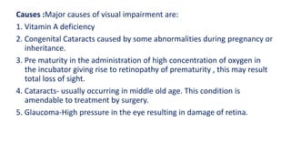 Causes :Major causes of visual impairment are:
1. Vitamin A deficiency
2. Congenital Cataracts caused by some abnormalities during pregnancy or
inheritance.
3. Pre maturity in the administration of high concentration of oxygen in
the incubator giving rise to retinopathy of prematurity , this may result
total loss of sight.
4. Cataracts- usually occurring in middle old age. This condition is
amendable to treatment by surgery.
5. Glaucoma-High pressure in the eye resulting in damage of retina.
 