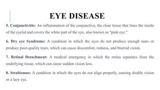 EYE DISEASE
5. Conjunctivitis: An inflammation of the conjunctiva, the clear tissue that lines the inside
of the eyelid and covers the white part of the eye, also known as "pink eye."
6. Dry eye Syndrome: A condition in which the eyes do not produce enough tears or
produce poor-quality tears, which can cause discomfort, redness, and blurred vision.
7. Retinal Detachment: A medical emergency in which the retina separates from the
underlying tissue, which can cause sudden vision loss.
8. Strabismus: A condition in which the eyes do not align properly, causing double vision
or a lazy eye.
 