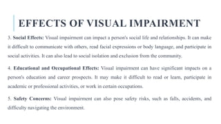 EFFECTS OF VISUAL IMPAIRMENT
3. Social Effects: Visual impairment can impact a person's social life and relationships. It can make
it difficult to communicate with others, read facial expressions or body language, and participate in
social activities. It can also lead to social isolation and exclusion from the community.
4. Educational and Occupational Effects: Visual impairment can have significant impacts on a
person's education and career prospects. It may make it difficult to read or learn, participate in
academic or professional activities, or work in certain occupations.
5. Safety Concerns: Visual impairment can also pose safety risks, such as falls, accidents, and
difficulty navigating the environment.
 