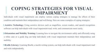COPING STRATEGIES FOR VISUAL
IMPAIRMENT
Individuals with visual impairment can employ various coping strategies to manage the effects of their
condition and maintain their independence and well-being. Here are some examples of coping strategies:
1.Assistive Technology: Using assistive devices such as magnifiers, screen readers, and speech recognition
software can help individuals with visual impairment read, write, and communicate more easily.
2.Orientation and Mobility Training: Learning how to navigate the environment safely and efficiently using
a white cane or a guide dog can help individuals with visual impairment maintain their independence and
mobility.
3.Braille Literacy: Learning Braille, a tactile writing system, can help individuals with visual impairment read
and write independently.
 
