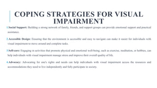 COPING STRATEGIES FOR VISUAL
IMPAIRMENT
1.Social Support: Building a strong network of family, friends, and support groups can provide emotional support and practical
assistance.
2.Accessible Design: Ensuring that the environment is accessible and easy to navigate can make it easier for individuals with
visual impairment to move around and complete tasks.
3.Self-care: Engaging in activities that promote physical and emotional well-being, such as exercise, meditation, or hobbies, can
help individuals with visual impairment manage stress and improve their overall quality of life.
4.Advocacy: Advocating for one's rights and needs can help individuals with visual impairment access the resources and
accommodations they need to live independently and fully participate in society.
 