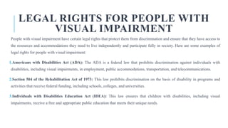 LEGAL RIGHTS FOR PEOPLE WITH
VISUAL IMPAIRMENT
People with visual impairment have certain legal rights that protect them from discrimination and ensure that they have access to
the resources and accommodations they need to live independently and participate fully in society. Here are some examples of
legal rights for people with visual impairment:
1.Americans with Disabilities Act (ADA): The ADA is a federal law that prohibits discrimination against individuals with
disabilities, including visual impairments, in employment, public accommodations, transportation, and telecommunications.
2.Section 504 of the Rehabilitation Act of 1973: This law prohibits discrimination on the basis of disability in programs and
activities that receive federal funding, including schools, colleges, and universities.
3.Individuals with Disabilities Education Act (IDEA): This law ensures that children with disabilities, including visual
impairments, receive a free and appropriate public education that meets their unique needs.
 