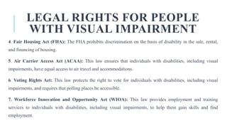 LEGAL RIGHTS FOR PEOPLE
WITH VISUAL IMPAIRMENT
4. Fair Housing Act (FHA): The FHA prohibits discrimination on the basis of disability in the sale, rental,
and financing of housing.
5. Air Carrier Access Act (ACAA): This law ensures that individuals with disabilities, including visual
impairments, have equal access to air travel and accommodations.
6. Voting Rights Act: This law protects the right to vote for individuals with disabilities, including visual
impairments, and requires that polling places be accessible.
7. Workforce Innovation and Opportunity Act (WIOA): This law provides employment and training
services to individuals with disabilities, including visual impairments, to help them gain skills and find
employment.
 