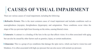 CAUSES OF VISUAL IMPAIRMENT
There are various causes of visual impairment, including the following:
1.Refractive Errors: This is the most common cause of visual impairment and includes conditions such as
nearsightedness (myopia), farsightedness (hyperopia), and astigmatism. These conditions occur when the
shape of the eye prevents light from focusing on the retina, causing blurred vision.
2.Cataracts: A cataract is a clouding of the lens in the eye that affects vision. It is often associated with aging
but can also be caused by other factors such as genetics, injury, or certain medications.
3.Glaucoma: This is a group of eye conditions that damage the optic nerve, which can lead to vision loss and
blindness. It is often associated with high eye pressure but can also occur with normal eye pressure.
 