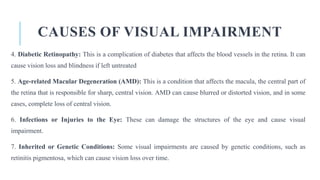 CAUSES OF VISUAL IMPAIRMENT
4. Diabetic Retinopathy: This is a complication of diabetes that affects the blood vessels in the retina. It can
cause vision loss and blindness if left untreated
5. Age-related Macular Degeneration (AMD): This is a condition that affects the macula, the central part of
the retina that is responsible for sharp, central vision. AMD can cause blurred or distorted vision, and in some
cases, complete loss of central vision.
6. Infections or Injuries to the Eye: These can damage the structures of the eye and cause visual
impairment.
7. Inherited or Genetic Conditions: Some visual impairments are caused by genetic conditions, such as
retinitis pigmentosa, which can cause vision loss over time.
 