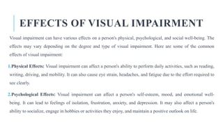 EFFECTS OF VISUAL IMPAIRMENT
Visual impairment can have various effects on a person's physical, psychological, and social well-being. The
effects may vary depending on the degree and type of visual impairment. Here are some of the common
effects of visual impairment:
1.Physical Effects: Visual impairment can affect a person's ability to perform daily activities, such as reading,
writing, driving, and mobility. It can also cause eye strain, headaches, and fatigue due to the effort required to
see clearly.
2.Psychological Effects: Visual impairment can affect a person's self-esteem, mood, and emotional well-
being. It can lead to feelings of isolation, frustration, anxiety, and depression. It may also affect a person's
ability to socialize, engage in hobbies or activities they enjoy, and maintain a positive outlook on life.
 