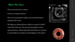 How We See:
• The eye functions like a camera.
• Vision is a complex function.
• The act of seeing requires light to see by and the brain to
interpret what is seen.
• The light rays reflected from an object in a person’s field of
vision fall on the eyes. The rays pass through the cornea,
aqueous humour, and through pupil which dilates or contracts
to control light in accordance to the brightness of the object.
12/19/2022
10:56
AM
Visual
Impairment
11
 