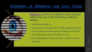 Definition of Blindness and Low Vision
12/19/2022
10:56
AM
Visual
Impairment
14
Blindness: refers to a condition where a person
suffers from any of the following conditions,
namely-
• Total absence of sight; or
• Visual acuity not exceeding 6/60 or 20/200 (snellen) in the better
eye even with the correction enses, or Limitation of the field of
vision subtending an angle of 20 degree or worse.
• For deciding blindness visual acuity and / or field of vision are
considered.
 