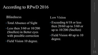 According to RPwD 2016
Blindness Low Vision
12/19/2022
10:56
AM
Visual
Impairment
16
• Total Absence of Sight
• Less then 3/60 or 10/200
(Snellen) in Better eyes
with possible correction
• Field Vision 10 degree.
• Exceeding 6/18 or less
then 20/60 up to 3/60 or
up to 10/200 (Snellen)
• Field Vision 40 up to 10
degree.
 
