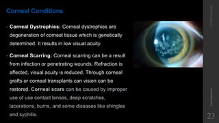 Corneal Conditions
• Corneal Dystrophies: Corneal dystrophies are
degeneration of corneal tissue which is genetically
determined. It results in low visual acuity.
• Corneal Scarring: Corneal scarring can be a result
from infection or penetrating wounds. Refraction is
affected, visual acuity is reduced. Through corneal
grafts or corneal transplants can vision can be
restored. Corneal scars can be caused by improper
use of use contact lenses, deep scratches,
lacerations, burns, and some diseases like shingles
and syphilis.
12/19/2022
10:56
AM
Visual
Impairment
23
 