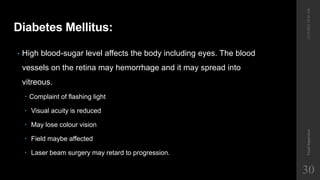 Diabetes Mellitus:
• High blood-sugar level affects the body including eyes. The blood
vessels on the retina may hemorrhage and it may spread into
vitreous.
 Complaint of flashing light
 Visual acuity is reduced
 May lose colour vision
 Field maybe affected
 Laser beam surgery may retard to progression.
12/19/2022
10:56
AM
Visual
Impairment
30
 