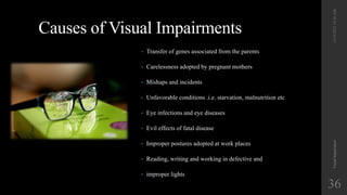 Causes of Visual Impairments
• Transfer of genes associated from the parents
• Carelessness adopted by pregnant mothers
• Mishaps and incidents
• Unfavorable conditions .i.e. starvation, malnutrition etc
• Eye infections and eye diseases
• Evil effects of fatal disease
• Improper postures adopted at work places
• Reading, writing and working in defective and
• improper lights
12/19/2022
10:56
AM
Visual
Impairment
36
 