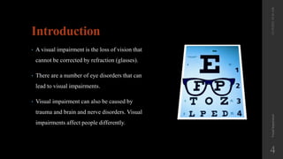 Introduction
• A visual impairment is the loss of vision that
cannot be corrected by refraction (glasses).
• There are a number of eye disorders that can
lead to visual impairments.
• Visual impairment can also be caused by
trauma and brain and nerve disorders. Visual
impairments affect people differently.
Visual
Impairment
4
12/19/2022
10:56
AM
 