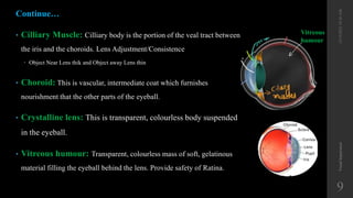 • Cilliary Muscle: Cilliary body is the portion of the veal tract between
the iris and the choroids. Lens Adjustment/Consistence
 Object Near Lens thik and Object away Lens thin
• Choroid: This is vascular, intermediate coat which furnishes
nourishment that the other parts of the eyeball.
• Crystalline lens: This is transparent, colourless body suspended
in the eyeball.
• Vitreous humour: Transparent, colourless mass of soft, gelatinous
material filling the eyeball behind the lens. Provide safety of Ratina.
Visual
Impairment
9
12/19/2022
10:56
AM
Vitreous
humour
Continue…
 