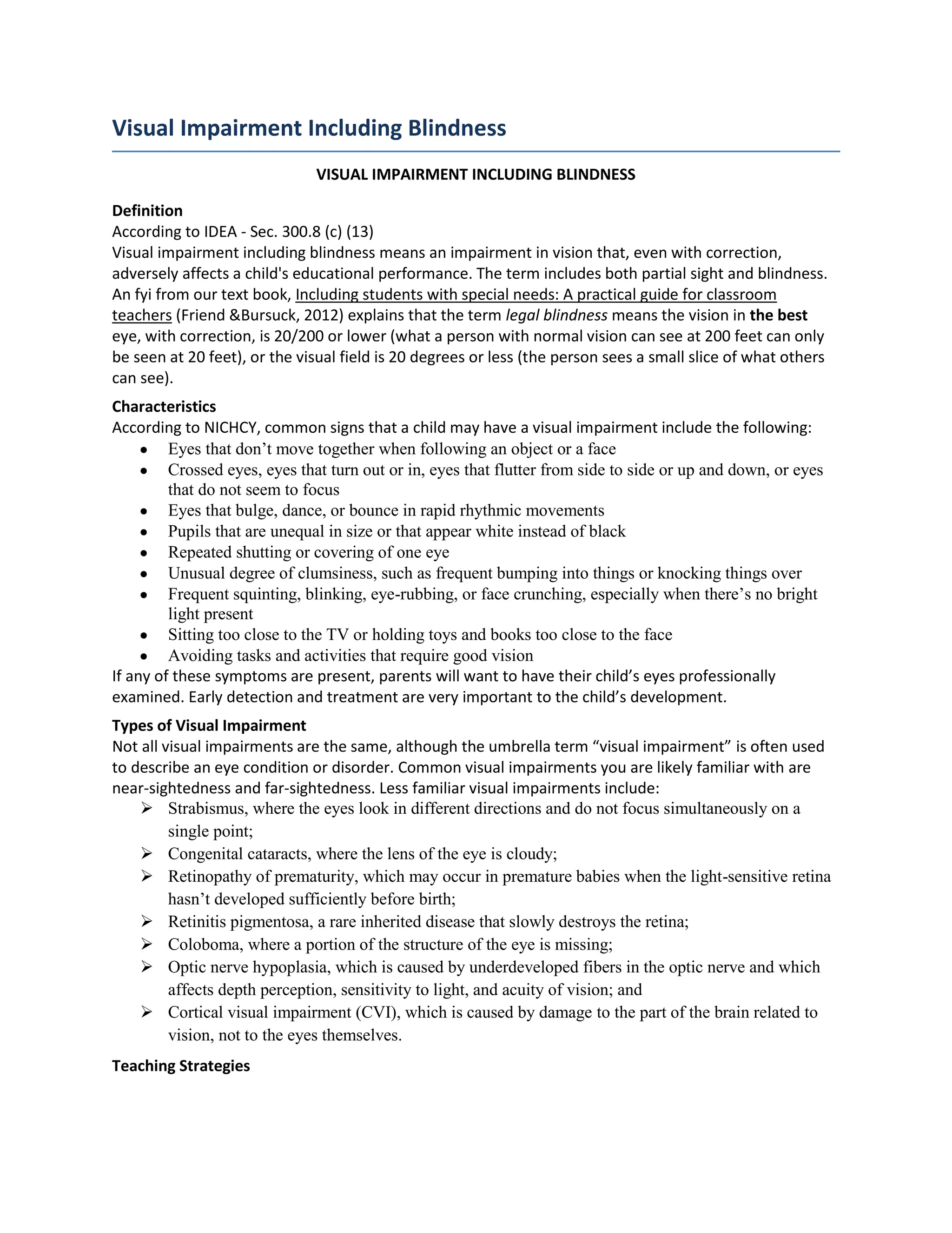 Visual Impairment Including Blindness
                               VISUAL IMPAIRMENT INCLUDING BLINDNESS

Definition
According to IDEA - Sec. 300.8 (c) (13)
Visual impairment including blindness means an impairment in vision that, even with correction,
adversely affects a child's educational performance. The term includes both partial sight and blindness.
An fyi from our text book, Including students with special needs: A practical guide for classroom
teachers (Friend &Bursuck, 2012) explains that the term legal blindness means the vision in the best
eye, with correction, is 20/200 or lower (what a person with normal vision can see at 200 feet can only
be seen at 20 feet), or the visual field is 20 degrees or less (the person sees a small slice of what others
can see).
Characteristics
According to NICHCY, common signs that a child may have a visual impairment include the following:
         Eyes that don’t move together when following an object or a face
         Crossed eyes, eyes that turn out or in, eyes that flutter from side to side or up and down, or eyes
         that do not seem to focus
         Eyes that bulge, dance, or bounce in rapid rhythmic movements
         Pupils that are unequal in size or that appear white instead of black
         Repeated shutting or covering of one eye
         Unusual degree of clumsiness, such as frequent bumping into things or knocking things over
         Frequent squinting, blinking, eye-rubbing, or face crunching, especially when there’s no bright
         light present
         Sitting too close to the TV or holding toys and books too close to the face
         Avoiding tasks and activities that require good vision
If any of these symptoms are present, parents will want to have their child’s eyes professionally
examined. Early detection and treatment are very important to the child’s development.
Types of Visual Impairment
Not all visual impairments are the same, although the umbrella term “visual impairment” is often used
to describe an eye condition or disorder. Common visual impairments you are likely familiar with are
near-sightedness and far-sightedness. Less familiar visual impairments include:
     Strabismus, where the eyes look in different directions and do not focus simultaneously on a
         single point;
     Congenital cataracts, where the lens of the eye is cloudy;
     Retinopathy of prematurity, which may occur in premature babies when the light-sensitive retina
         hasn’t developed sufficiently before birth;
     Retinitis pigmentosa, a rare inherited disease that slowly destroys the retina;
     Coloboma, where a portion of the structure of the eye is missing;
     Optic nerve hypoplasia, which is caused by underdeveloped fibers in the optic nerve and which
         affects depth perception, sensitivity to light, and acuity of vision; and
     Cortical visual impairment (CVI), which is caused by damage to the part of the brain related to
         vision, not to the eyes themselves.
Teaching Strategies
 