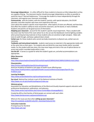 Encourage independence: it is often difficult for these students to become as fully independent as they
are capable of being. The classroom teacher should encourage independence as often as possible to
avoid the trap of “learned helplessness.” Encourage the student to move independently through the
classroom, and organize your classroom accordingly.
Communicate: with the student, with the students’ parents, with special educators, the O & M
specialist, and other teachers who have more experience than you.
Learn about the student’s specific visual impairment: what aspects of vision are affected, and how does
that affect the student’s ability to move around the classroom, see the board, or read a textbook.
Students and parents can be good sources of information.
Adapting your classroom: account for the student’s specific visual impairment. Place a student with
low vision near the front of the room where he or she can see the blackboard. Control lighting variables
when presenting learning materials to those students who are sensitive to light and glare. Make safe
lanes to walk through, and keep cupboard doors closed.
Verbal cues: for those students who cannot see body movements or physical cues, verbal cues are
necessary.
Textbooks and instructional materials: students need access to materials in the appropriate media and
at the same time as their peers. For students who are blind this may mean braille and/or recorded
media. For the student with low vision, this may mean large print text or the use of optical devices to
access text and/or recorded media while in class.
Use the IEP: it serves as a guide for what the student’s goals are, and what accommodations are
appropriate.
Other Resources
Definition:
http://idea.ed.gov/explore/view/p/%2Croot%2Cregs%2C300%2CA%2C300%252E8%2Cc%2C13%2C
Characteristics:
http://nichcy.org/disability/specific/visualimpairment
American Academy of Pediatrics lists types of health issues affecting eyes.
http://www.healthychildren.org/English/health-issues/conditions/eyes/pages/Specific-Eye-
Problems.aspx
Learning Strategies:
http://www.projectidealonline.org/visualImpairments.php
Eye visual, National Eye Institute is part of the National Institutes of Health.
http://www.nei.nih.gov/health/eyediagram/index.asp
Advocacy group:
Association for Education and Rehabilitation of the Blind and Visually Impaired supports educators with
professional development, publications, and advocacy.
http://www.aerbvi.org/modules.php?name=Content&pa=showpage&pid=1
Created by AFB so that families of blind people can connect with each other.
http://www.familyconnect.org/parentsitehome.asp

What are the issues you face when setting up your classroom?
http://iris.peabody.vanderbilt.edu/v01_clearview/chalcycle.htm
Instruction materials:
Printing house for the blind
http://www.aph.org/
 