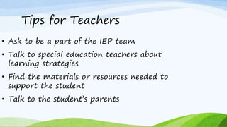 Tips for Teachers
• Ask to be a part of the IEP team
• Talk to special education teachers about
learning strategies
• Find the materials or resources needed to
support the student
• Talk to the student’s parents
 