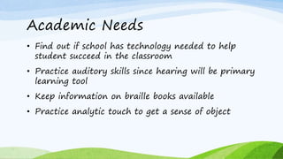 Academic Needs
• Find out if school has technology needed to help
student succeed in the classroom
• Practice auditory skills since hearing will be primary
learning tool
• Keep information on braille books available
• Practice analytic touch to get a sense of object
 