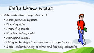 Daily Living Needs
• Help understand importance of:
• Basic personal hygiene
• Dressing skills
• Preparing meals
• Practice eating skills
• Managing money
• Using technology like cellphones, computers etc.
• Basic understanding of time and keeping schedules
 
