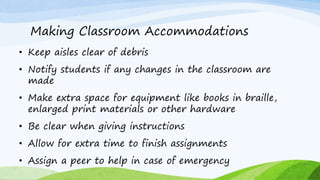 Making Classroom Accommodations
• Keep aisles clear of debris
• Notify students if any changes in the classroom are
made
• Make extra space for equipment like books in braille,
enlarged print materials or other hardware
• Be clear when giving instructions
• Allow for extra time to finish assignments
• Assign a peer to help in case of emergency
 