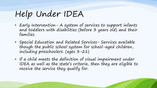 Help Under IDEA
• Early Intervention- A system of services to support infants
and toddlers with disabilities (before 3 years old) and their
families.
• Special Education and Related Services- Services available
though the public school system for school-aged children,
including preschoolers. (ages 3-21)
• If a child meets the definition of visual impairment under
IDEA as well as the state’s criteria, then they are eligible to
receive the service they qualify for.
 