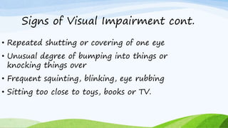 Signs of Visual Impairment cont.
• Repeated shutting or covering of one eye
• Unusual degree of bumping into things or
knocking things over
• Frequent squinting, blinking, eye rubbing
• Sitting too close to toys, books or TV.
 