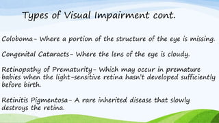 Types of Visual Impairment cont.
Coloboma- Where a portion of the structure of the eye is missing.
Congenital Cataracts- Where the lens of the eye is cloudy.
Retinopathy of Prematurity- Which may occur in premature
babies when the light-sensitive retina hasn’t developed sufficiently
before birth.
Retinitis Pigmentosa- A rare inherited disease that slowly
destroys the retina.
 