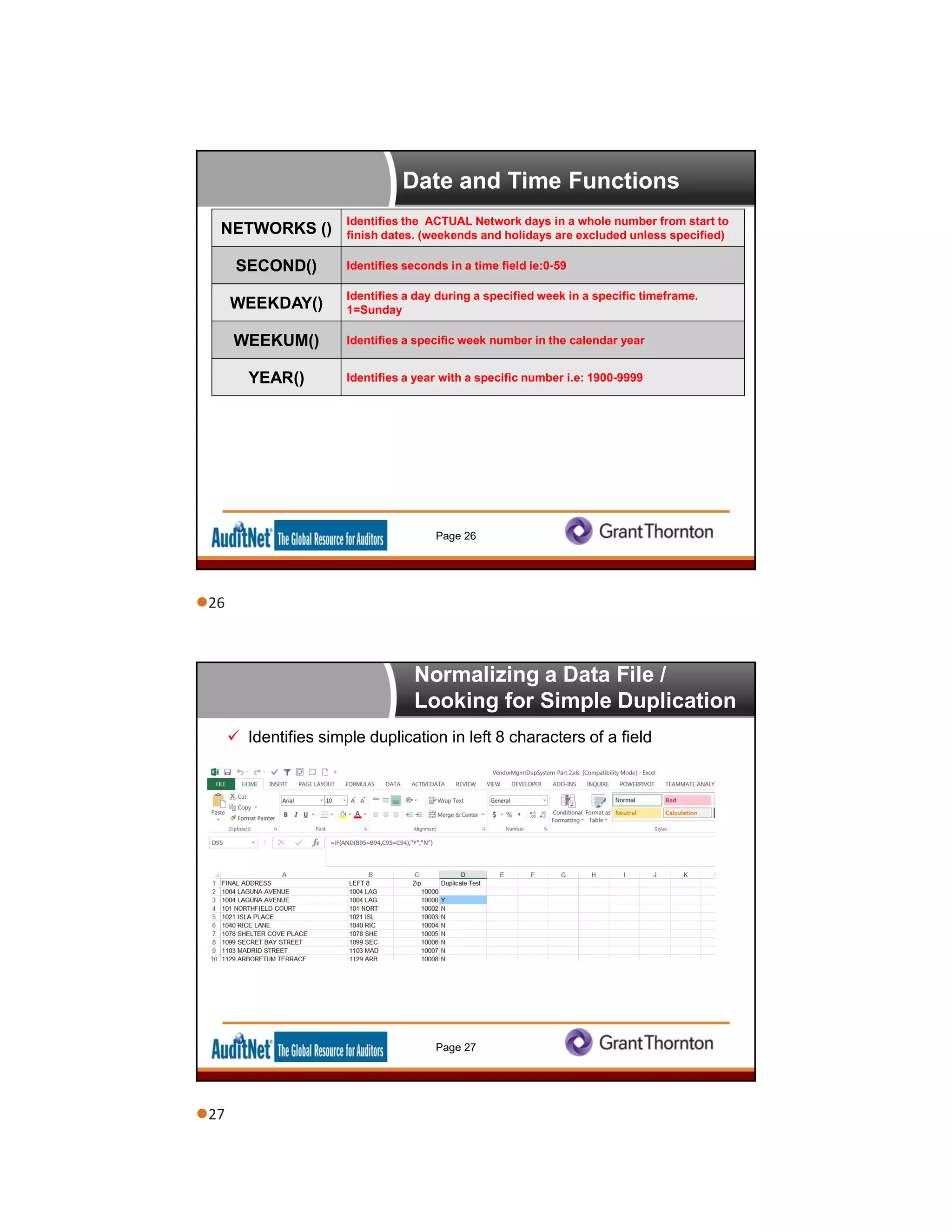 Date and Time Functions
Page 26
NETWORKS ()
Identifies the ACTUAL Network days in a whole number from start to
finish dates. (weekends and holidays are excluded unless specified)
SECOND() Identifies seconds in a time field ie:0-59
WEEKDAY()
Identifies a day during a specified week in a specific timeframe.
1=Sunday
WEEKUM() Identifies a specific week number in the calendar year
YEAR() Identifies a year with a specific number i.e: 1900-9999
Normalizing a Data File /
Looking for Simple Duplication
 Identifies simple duplication in left 8 characters of a field
Page 27
26
27
 