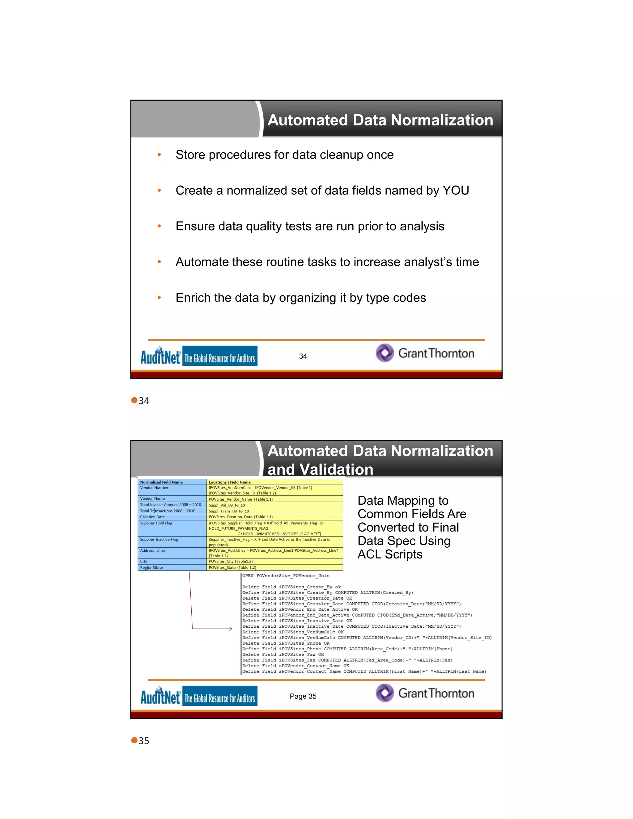 Automated Data Normalization
• Store procedures for data cleanup once
• Create a normalized set of data fields named by YOU
• Ensure data quality tests are run prior to analysis
• Automate these routine tasks to increase analyst’s time
• Enrich the data by organizing it by type codes
34
Automated Data Normalization
and Validation
Data Mapping to
Common Fields Are
Converted to Final
Data Spec Using
ACL Scripts
Page 35
34
35
 