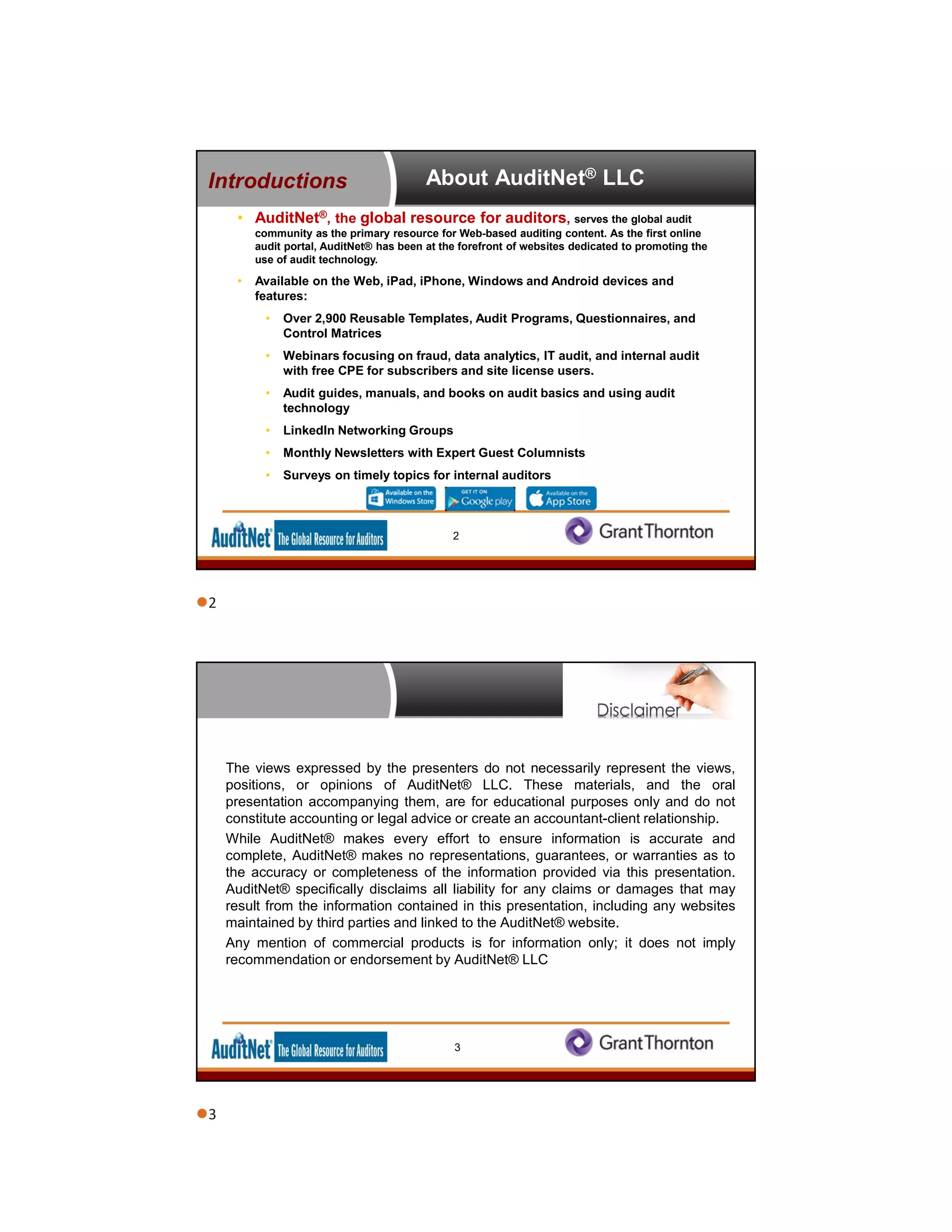 About AuditNet® LLC
• AuditNet®, the global resource for auditors, serves the global audit
community as the primary resource for Web-based auditing content. As the first online
audit portal, AuditNet® has been at the forefront of websites dedicated to promoting the
use of audit technology.
• Available on the Web, iPad, iPhone, Windows and Android devices and
features:
• Over 2,900 Reusable Templates, Audit Programs, Questionnaires, and
Control Matrices
• Webinars focusing on fraud, data analytics, IT audit, and internal audit
with free CPE for subscribers and site license users.
• Audit guides, manuals, and books on audit basics and using audit
technology
• LinkedIn Networking Groups
• Monthly Newsletters with Expert Guest Columnists
• Surveys on timely topics for internal auditors
Introductions
2
The views expressed by the presenters do not necessarily represent the views,
positions, or opinions of AuditNet® LLC. These materials, and the oral
presentation accompanying them, are for educational purposes only and do not
constitute accounting or legal advice or create an accountant-client relationship.
While AuditNet® makes every effort to ensure information is accurate and
complete, AuditNet® makes no representations, guarantees, or warranties as to
the accuracy or completeness of the information provided via this presentation.
AuditNet® specifically disclaims all liability for any claims or damages that may
result from the information contained in this presentation, including any websites
maintained by third parties and linked to the AuditNet® website.
Any mention of commercial products is for information only; it does not imply
recommendation or endorsement by AuditNet® LLC
3
2
3
 