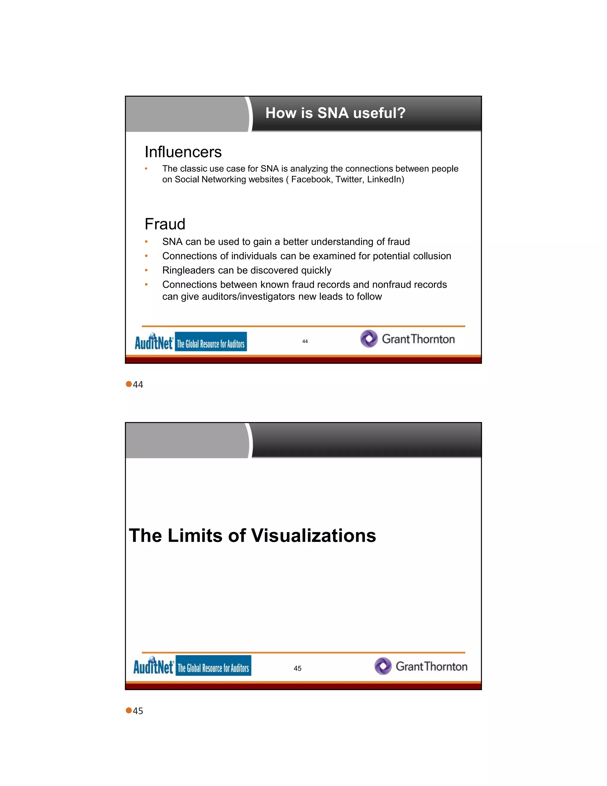 How is SNA useful?
Influencers
• The classic use case for SNA is analyzing the connections between people
on Social Networking websites ( Facebook, Twitter, LinkedIn)
Fraud
• SNA can be used to gain a better understanding of fraud
• Connections of individuals can be examined for potential collusion
• Ringleaders can be discovered quickly
• Connections between known fraud records and nonfraud records
can give auditors/investigators new leads to follow
44
The Limits of Visualizations
45
44
45
 