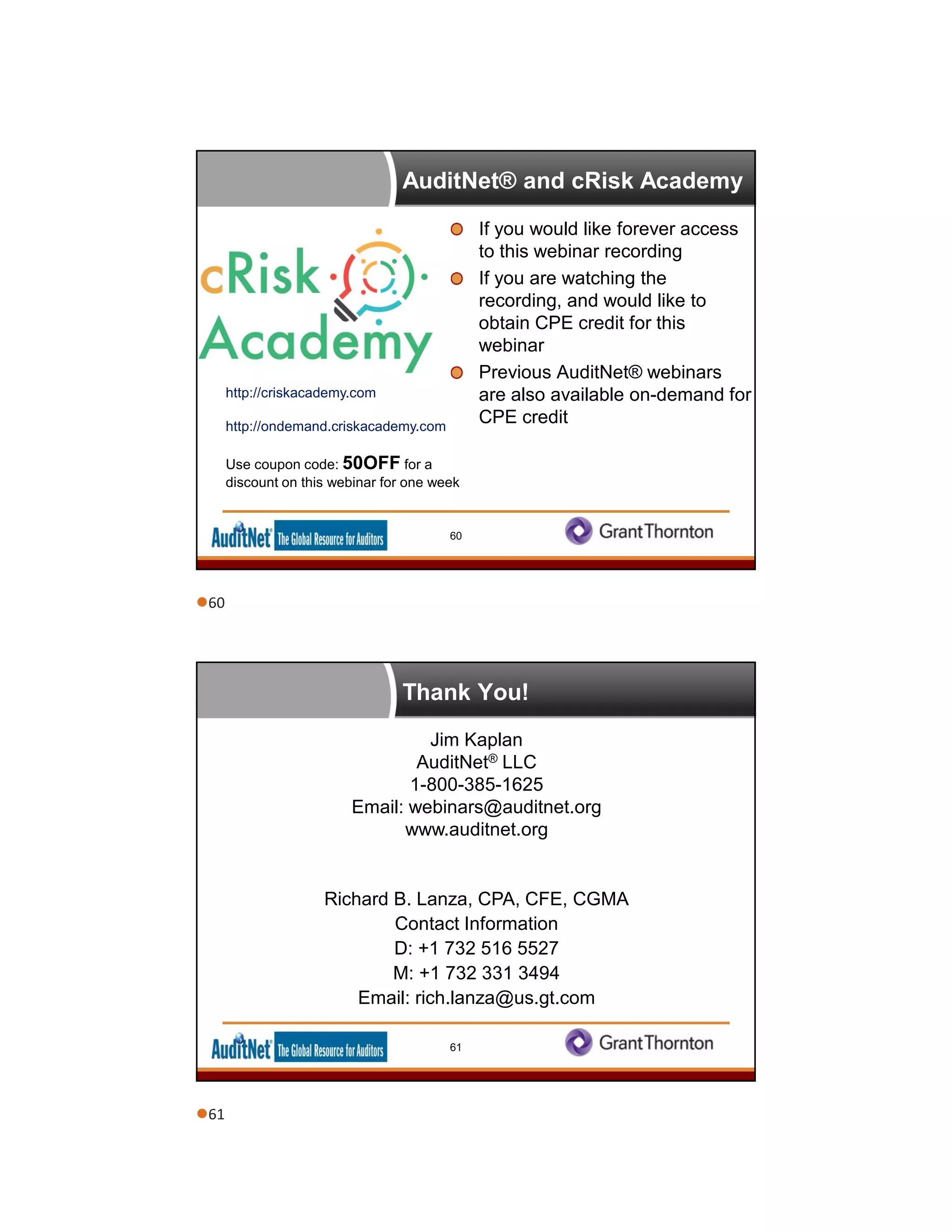 AuditNet® and cRisk Academy
If you would like forever access
to this webinar recording
If you are watching the
recording, and would like to
obtain CPE credit for this
webinar
Previous AuditNet® webinars
are also available on-demand for
CPE credit
http://criskacademy.com
http://ondemand.criskacademy.com
Use coupon code: 50OFF for a
discount on this webinar for one week
60
Thank You!
Jim Kaplan
AuditNet® LLC
1-800-385-1625
Email: webinars@auditnet.org
www.auditnet.org
Richard B. Lanza, CPA, CFE, CGMA
Contact Information
D: +1 732 516 5527
M: +1 732 331 3494
Email: rich.lanza@us.gt.com
61
60
61
 