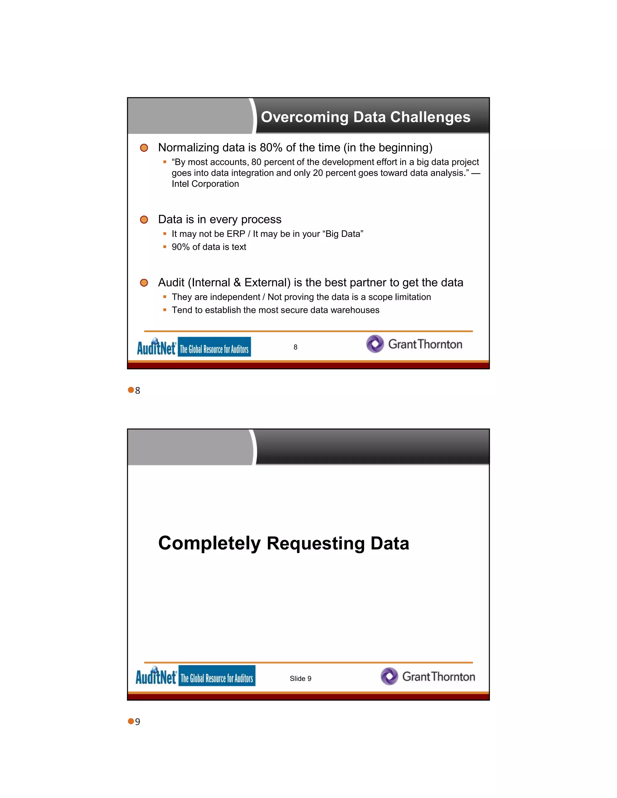 Overcoming Data Challenges
Normalizing data is 80% of the time (in the beginning)
 “By most accounts, 80 percent of the development effort in a big data project
goes into data integration and only 20 percent goes toward data analysis.” —
Intel Corporation
Data is in every process
 It may not be ERP / It may be in your “Big Data”
 90% of data is text
Audit (Internal & External) is the best partner to get the data
 They are independent / Not proving the data is a scope limitation
 Tend to establish the most secure data warehouses
8
Completely Requesting Data
Slide 9
8
9
 