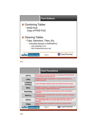 Text Editors
Combining Tables
 PAID FILE
Copy of PAID FILE
Cleaning Tables
 Tabs, Delimiters, Titles, Etc.
• (Visualize Spaces in EditPadPro)
– www.editpadpro.com
– http://notepad-plus-plus.org/
Page 22
Text Functions
Page 23
LEFT()
With a determined set of characters in a set string, the first character
is returned from, the left of the cell
LEN()
Identifies the number of characters in a set and returns that as a
number in the cell
LOWER()
UPPER()
Lower case letters substitute upper case letters (reverse for upper)
MID()
Identifies characters in a set based on a start position and number of
characters which is determined by the user
PROPER()
Capitalizes the first letter of each character and the remaining are
lowercase
RIGHT()
Pulls the last set of character from a set and the number of character
is set by the user
TEXT()
Returns the text version of a number with a specified number format
(i.e., =TEXT(C999,"0.00") will convert 12345 into a text version of
12345.00)
TRIM()
Keeps single spaces only between words and removes all other
spaces
22
23
 